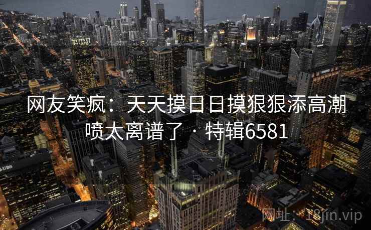 网友笑疯：天天摸日日摸狠狠添高潮喷太离谱了 · 特辑6581  第2张