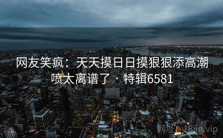 网友笑疯：天天摸日日摸狠狠添高潮喷太离谱了 · 特辑6581  第1张