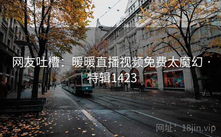 网友吐槽：暖暖直播视频免费太魔幻 · 特辑1423  第1张