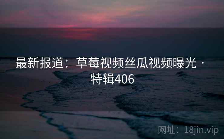 最新报道：草莓视频丝瓜视频曝光 · 特辑406