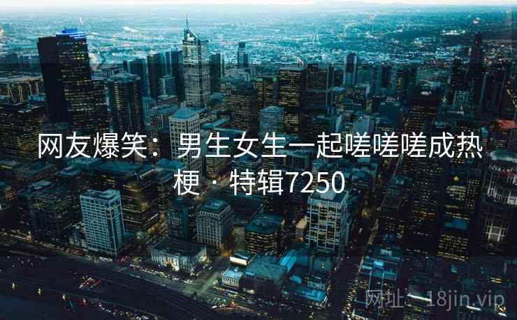 网友爆笑：男生女生一起嗟嗟嗟成热梗 · 特辑7250  第1张