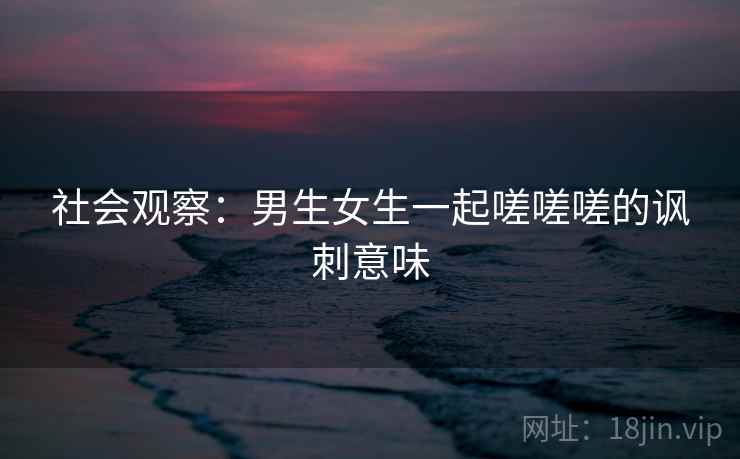 社会观察：男生女生一起嗟嗟嗟的讽刺意味