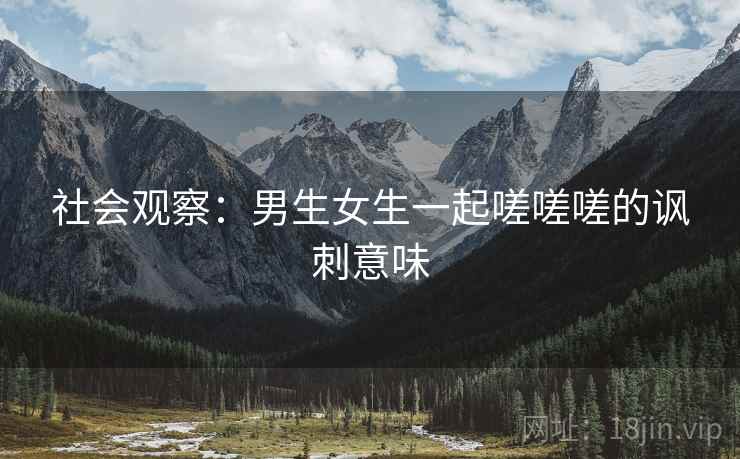 社会观察：男生女生一起嗟嗟嗟的讽刺意味  第2张