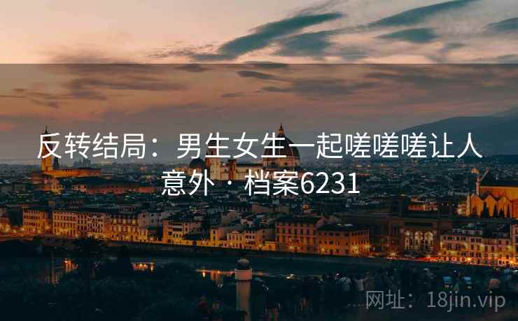 反转结局：男生女生一起嗟嗟嗟让人意外 · 档案6231