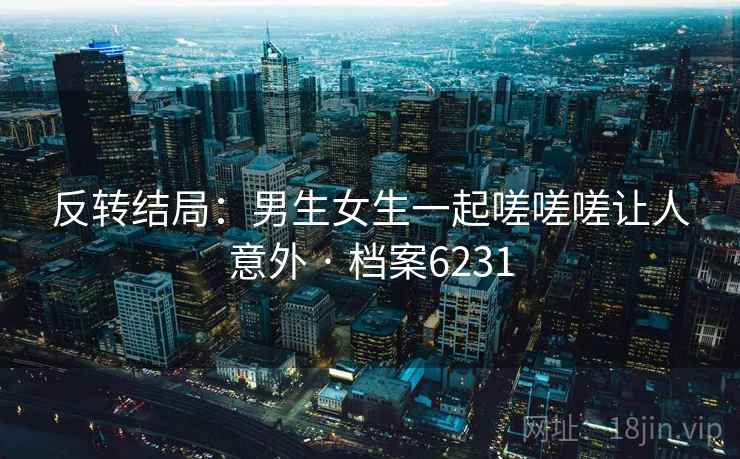反转结局：男生女生一起嗟嗟嗟让人意外 · 档案6231  第2张
