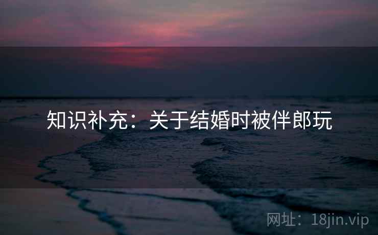 知识补充：关于结婚时被伴郎玩  第2张