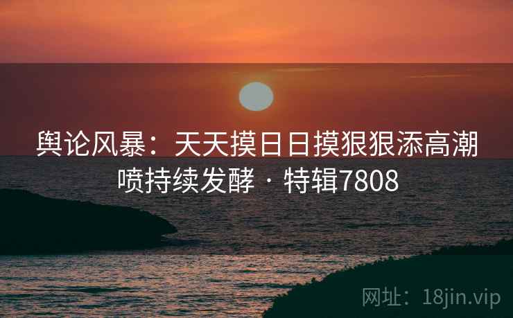 舆论风暴：天天摸日日摸狠狠添高潮喷持续发酵 · 特辑7808