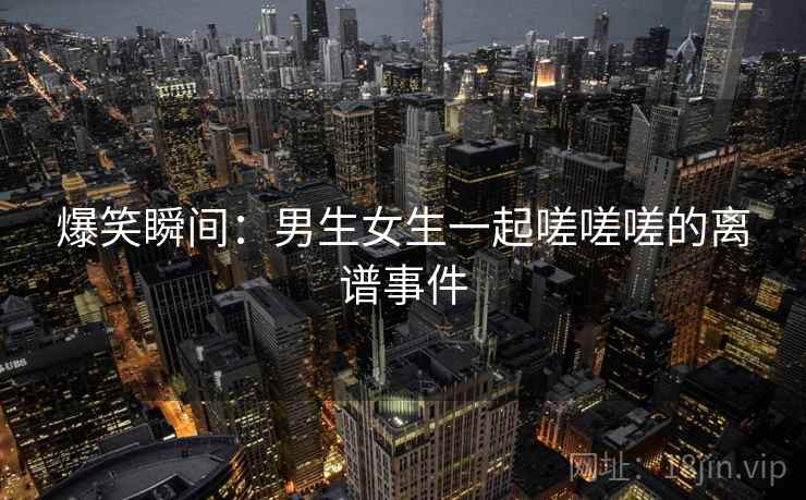 爆笑瞬间：男生女生一起嗟嗟嗟的离谱事件  第2张